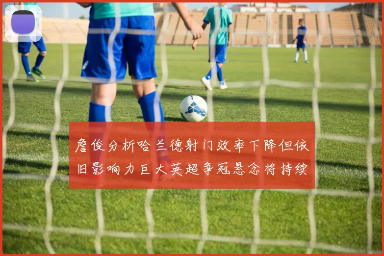 詹俊分析哈兰德射门效率下降但依旧影响力巨大英超争冠悬念将持续至五月