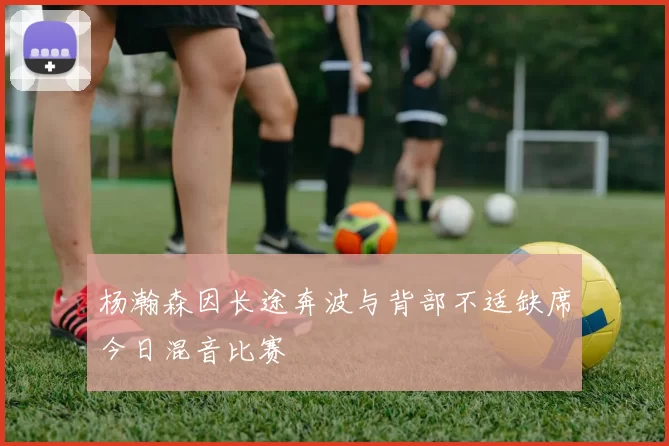 杨瀚森因长途奔波与背部不适缺席今日混音比赛