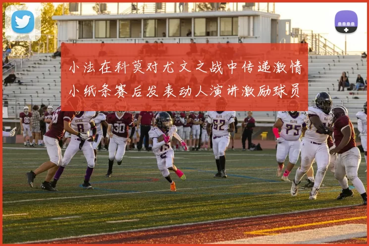 小法在科莫对尤文之战中传递激情小纸条赛后发表动人演讲激励球员士气