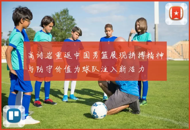 高诗岩重返中国男篮展现拼搏精神与防守价值为球队注入新活力