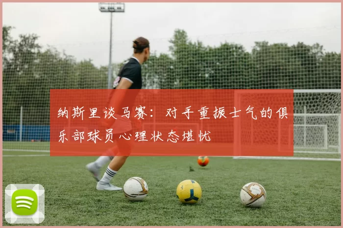 纳斯里谈马赛：对手重振士气的俱乐部球员心理状态堪忧