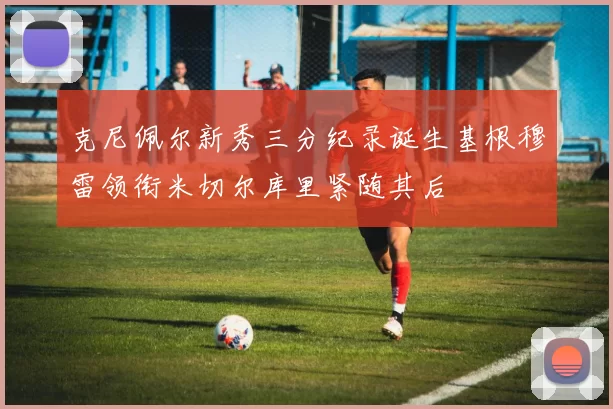 克尼佩尔新秀三分纪录诞生基根穆雷领衔米切尔库里紧随其后