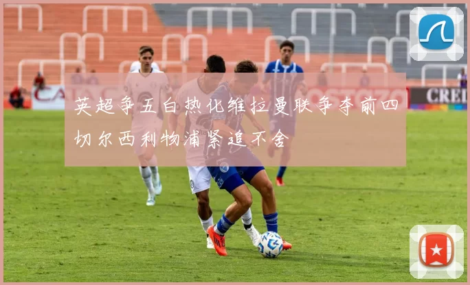 英超争五白热化维拉曼联争夺前四切尔西利物浦紧追不舍