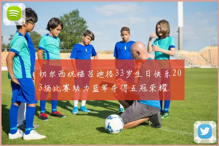 切尔西祝福吕迪格33岁生日快乐203场比赛助力蓝军夺得五冠荣耀