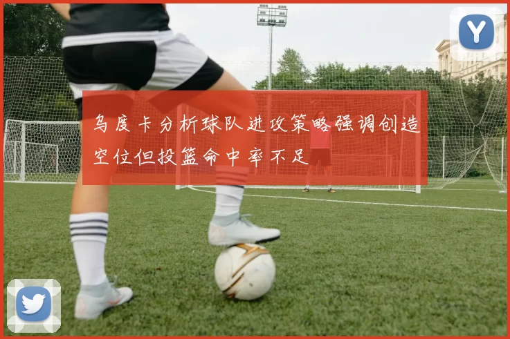 乌度卡分析球队进攻策略强调创造空位但投篮命中率不足