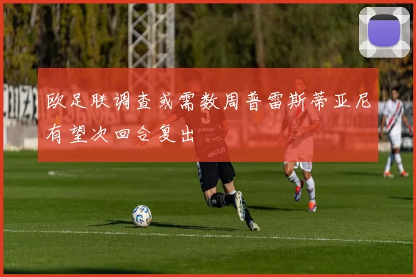 欧足联调查或需数周普雷斯蒂亚尼有望次回合复出