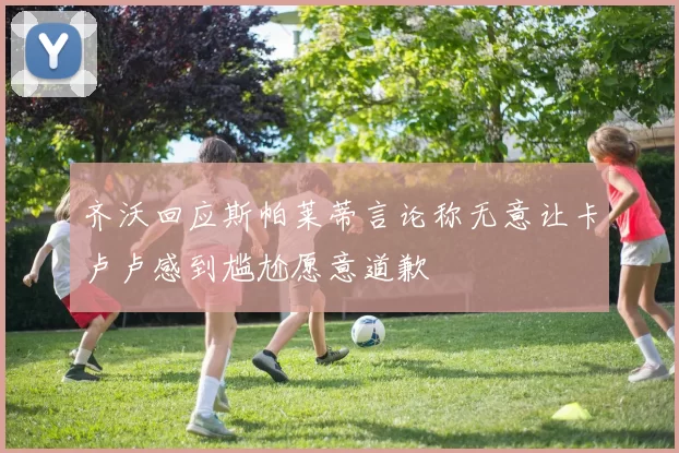 齐沃回应斯帕莱蒂言论称无意让卡卢卢感到尴尬愿意道歉