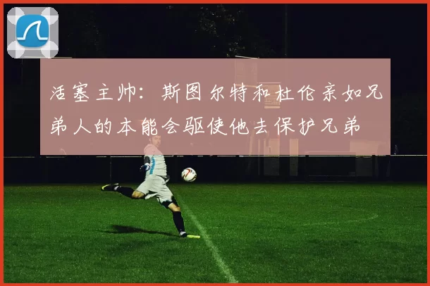 活塞主帅：斯图尔特和杜伦亲如兄弟人的本能会驱使他去保护兄弟