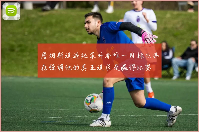 詹姆斯追逐纪录并非唯一目标杰弗森强调他的真正追求是赢得比赛