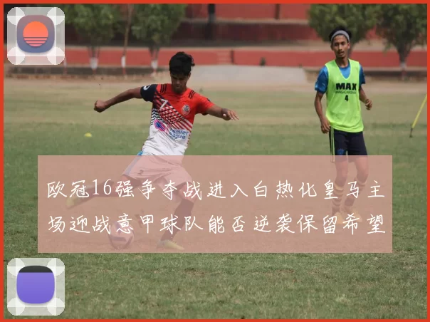 欧冠16强争夺战进入白热化皇马主场迎战意甲球队能否逆袭保留希望