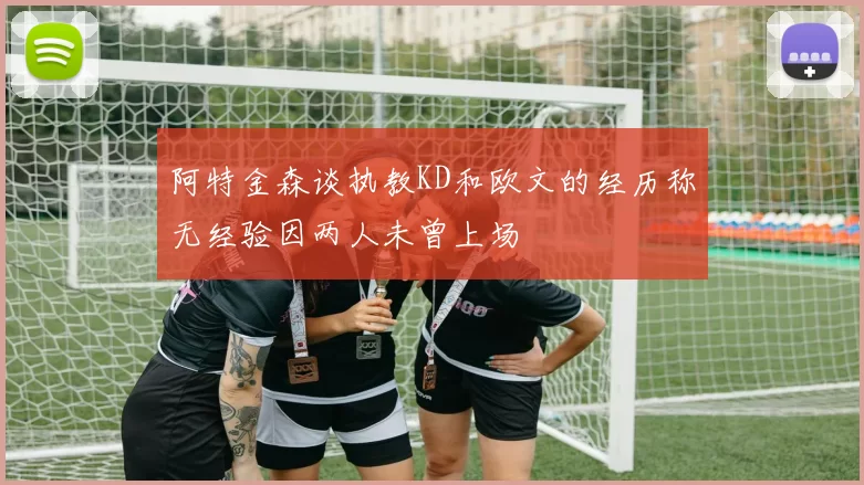 阿特金森谈执教KD和欧文的经历称无经验因两人未曾上场