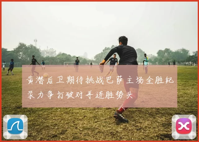 黄潜后卫期待挑战巴萨主场全胜纪录力争打破对手连胜势头