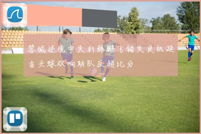 蓉城逆境中失利韩鹏飞错失良机延吉头球双响助队反超比分