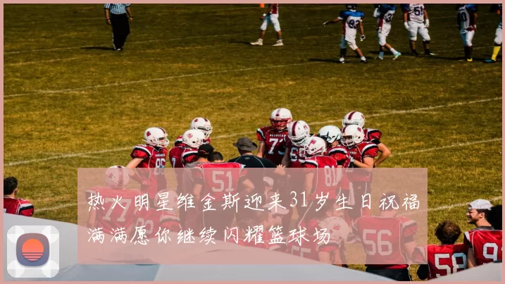 热火明星维金斯迎来31岁生日祝福满满愿你继续闪耀篮球场