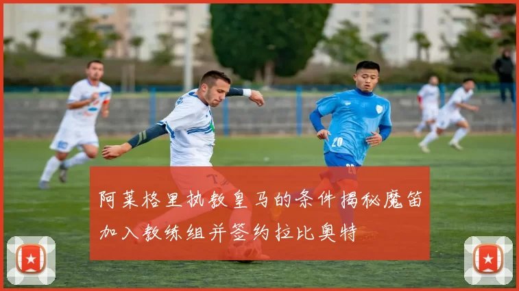 阿莱格里执教皇马的条件揭秘魔笛加入教练组并签约拉比奥特