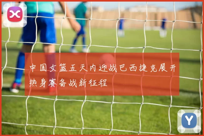 中国女篮五天内迎战巴西捷克展开热身赛备战新征程