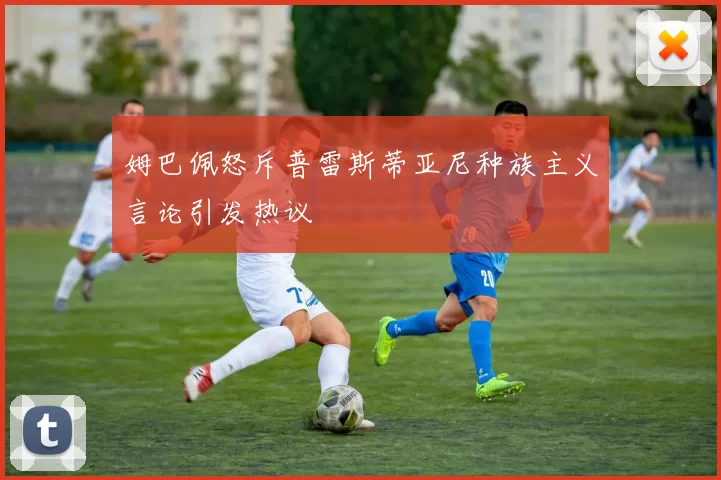 姆巴佩怒斥普雷斯蒂亚尼种族主义言论引发热议