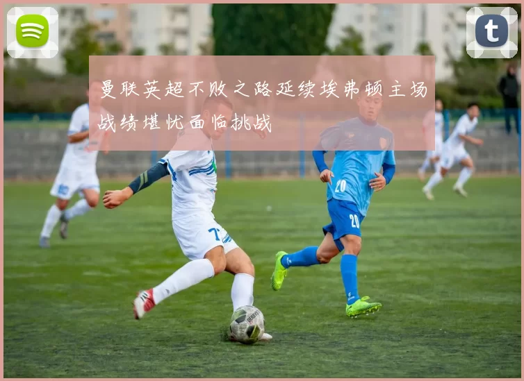曼联英超不败之路延续埃弗顿主场战绩堪忧面临挑战