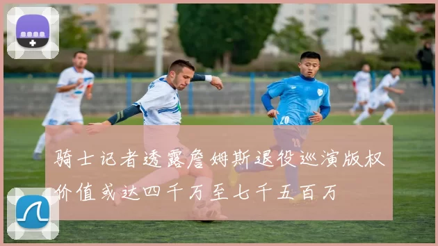骑士记者透露詹姆斯退役巡演版权价值或达四千万至七千五百万