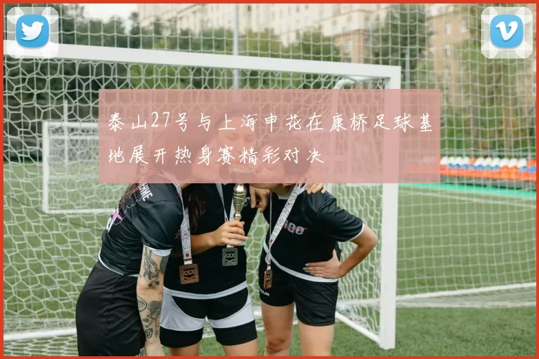 泰山27号与上海申花在康桥足球基地展开热身赛精彩对决