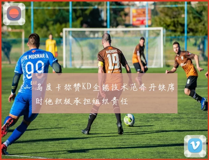 乌度卡称赞KD全能技术范乔丹缺席时他积极承担组织责任