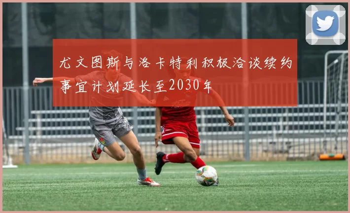尤文图斯与洛卡特利积极洽谈续约事宜计划延长至2030年