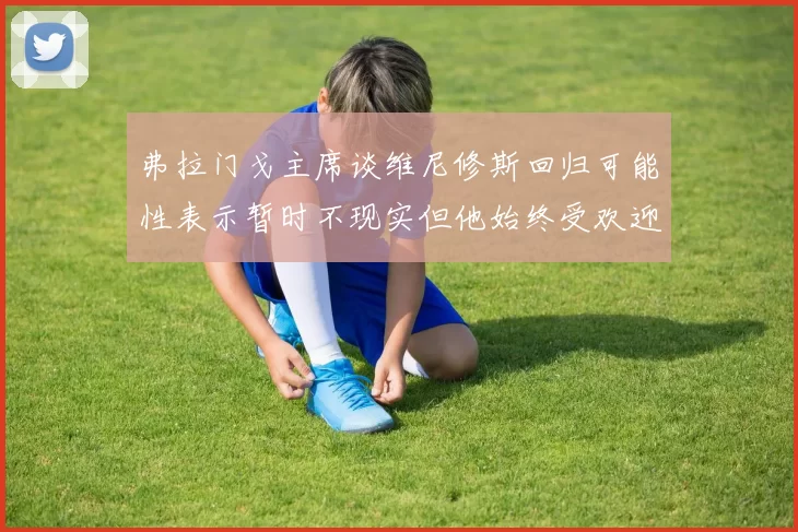 弗拉门戈主席谈维尼修斯回归可能性表示暂时不现实但他始终受欢迎
