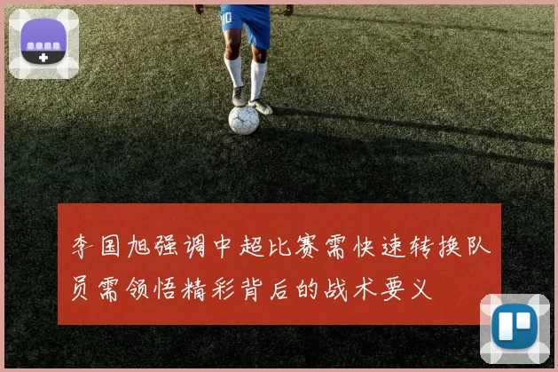 李国旭强调中超比赛需快速转换队员需领悟精彩背后的战术要义