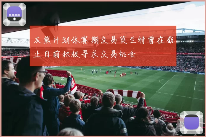 灰熊计划休赛期交易莫兰特曾在截止日前积极寻求交易机会