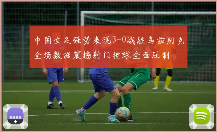 中国女足强势表现3-0战胜乌兹别克全场数据震撼射门控球全面压制