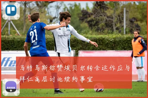 马特乌斯称赞埃贝尔转会运作应与拜仁高层讨论续约事宜