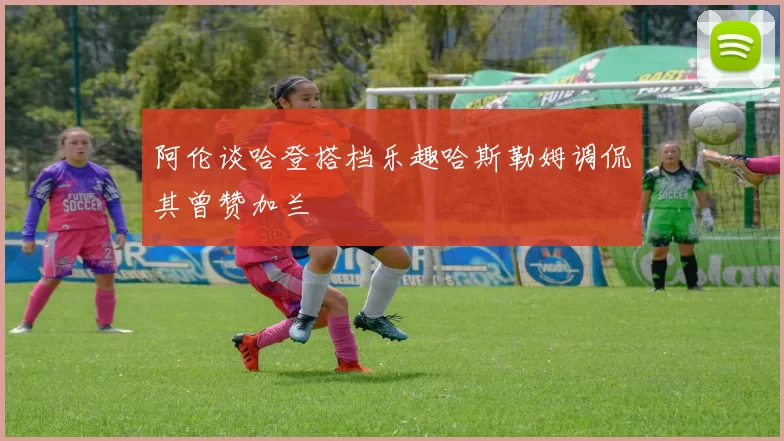 阿伦谈哈登搭档乐趣哈斯勒姆调侃其曾赞加兰