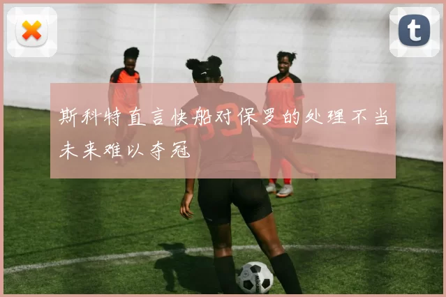 斯科特直言快船对保罗的处理不当未来难以夺冠