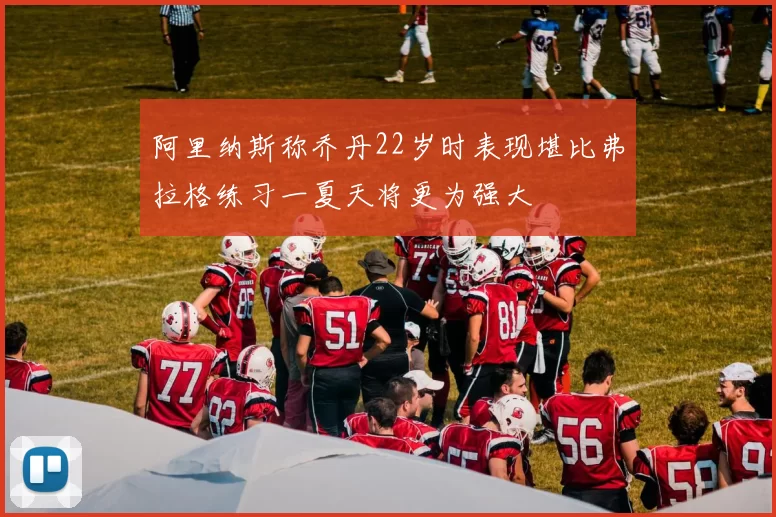 阿里纳斯称乔丹22岁时表现堪比弗拉格练习一夏天将更为强大