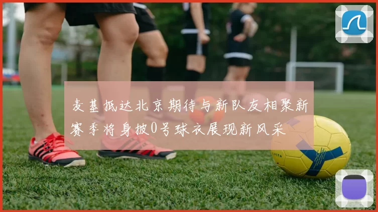麦基抵达北京期待与新队友相聚新赛季将身披0号球衣展现新风采