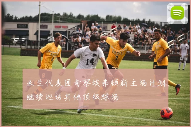 米兰代表团考察埃弗顿新主场计划继续巡访其他顶级球场