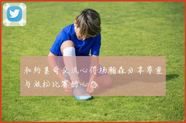 和约基奇交流心得杨瀚森分享尊重与放松比赛的心态
