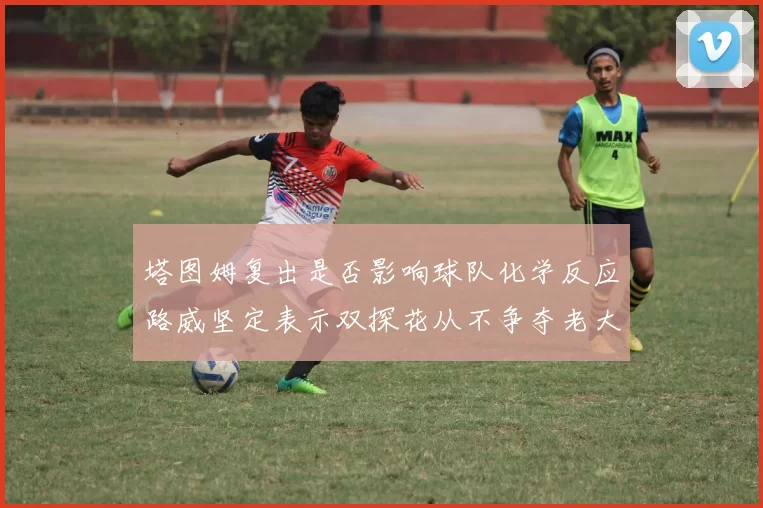 塔图姆复出是否影响球队化学反应路威坚定表示双探花从不争夺老大地位